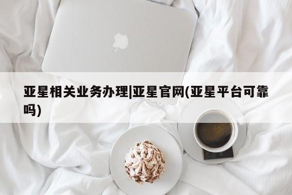亚星手机版APP下载 亚星网站亚星相关业务办理|亚星官网(亚星平台可靠吗)