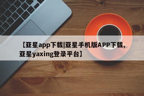 亚星手机版APP下载 亚星网站【亚星app下载|亚星手机版APP下载,亚星yaxing登录平台】