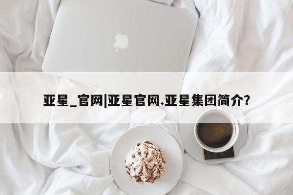 亚星手机版APP下载 亚星网站亚星_官网|亚星官网.亚星集团简介？