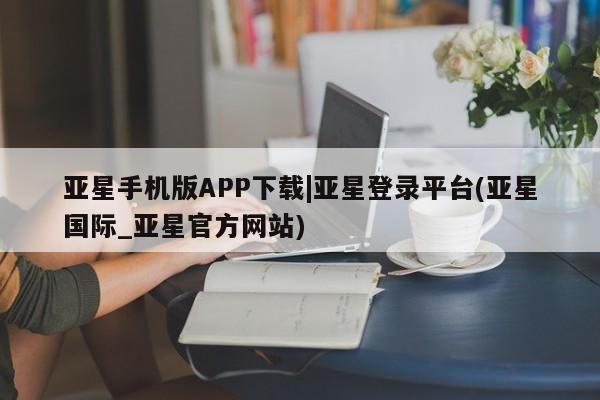 亚星手机版APP下载 亚星网站亚星手机版APP下载|亚星登录平台(亚星国际_亚星官方网站)