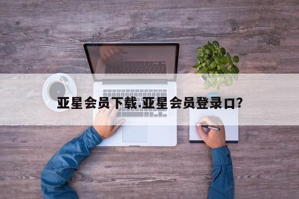 亚星手机版APP下载 亚星网站亚星会员下载.亚星会员登录口？