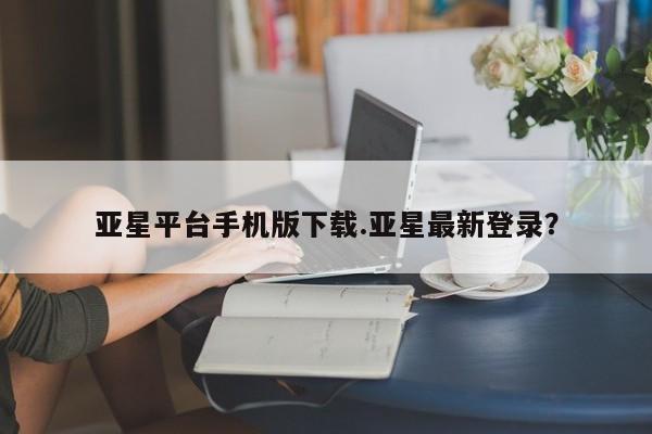 亚星手机版APP下载 亚星网站亚星平台手机版下载.亚星最新登录？