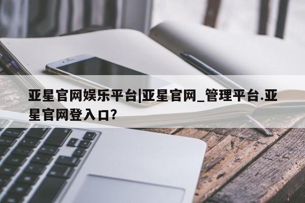 亚星手机版APP下载 亚星网站亚星官网娱乐平台|亚星官网_管理平台.亚星官网登入口？