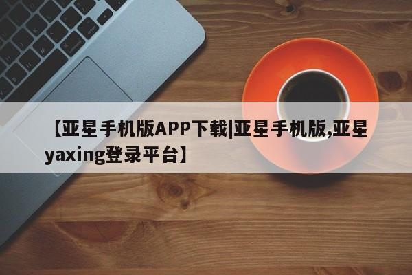 亚星手机版APP下载 亚星网站【亚星手机版APP下载|亚星手机版,亚星yaxing登录平台】
