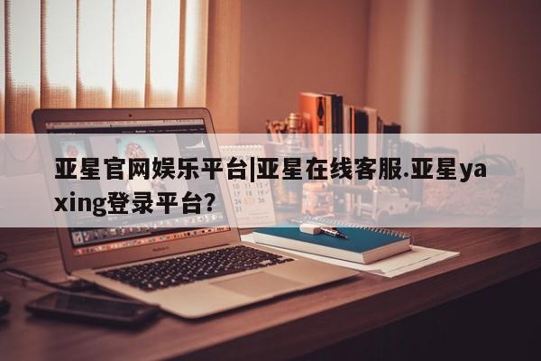 亚星手机版APP下载 亚星网站亚星官网娱乐平台|亚星在线客服.亚星yaxing登录平台？