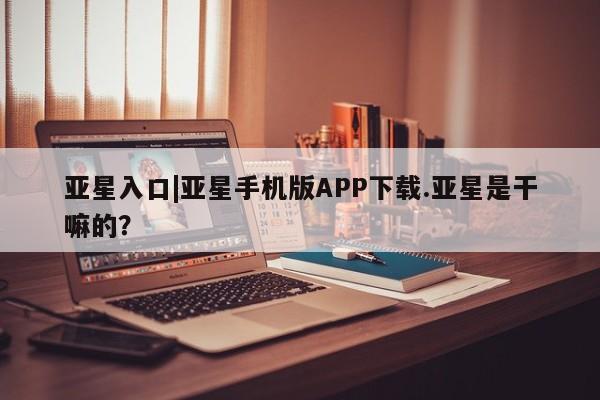 亚星手机版APP下载 亚星网站亚星入口|亚星手机版APP下载.亚星是干嘛的？