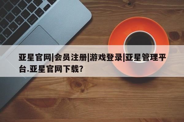 亚星手机版APP下载 亚星网站亚星官网|会员注册|游戏登录|亚星管理平台.亚星官网下载？