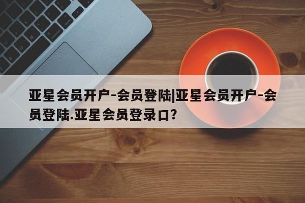 亚星手机版APP下载 亚星网站亚星会员开户-会员登陆|亚星会员开户-会员登陆.亚星会员登录口？