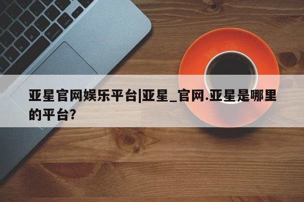 亚星手机版APP下载 亚星网站亚星官网娱乐平台|亚星_官网.亚星是哪里的平台？