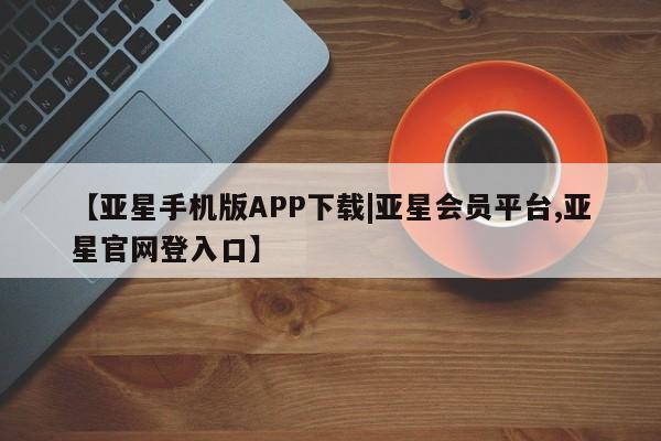 亚星手机版APP下载 亚星网站【亚星手机版APP下载|亚星会员平台,亚星官网登入口】
