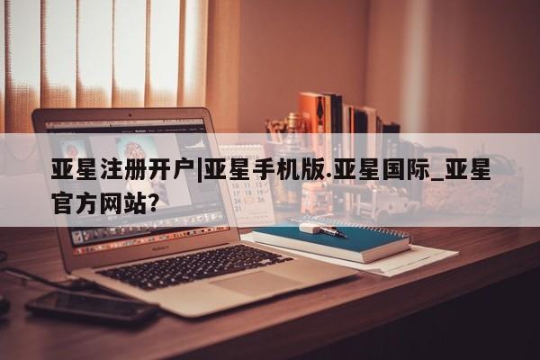 亚星手机版APP下载 亚星网站亚星注册开户|亚星手机版.亚星国际_亚星官方网站？