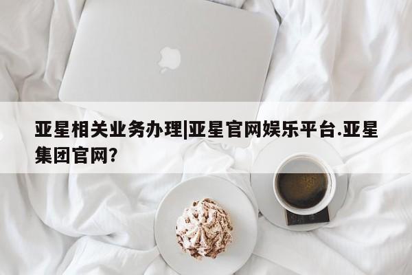 亚星手机版APP下载 亚星网站亚星相关业务办理|亚星官网娱乐平台.亚星集团官网？