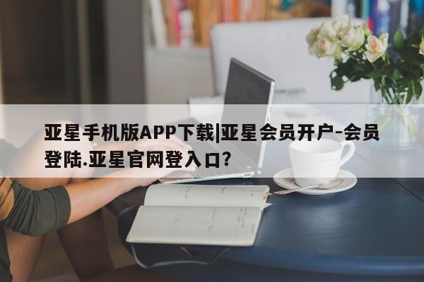 亚星手机版APP下载 亚星网站亚星手机版APP下载|亚星会员开户-会员登陆.亚星官网登入口？