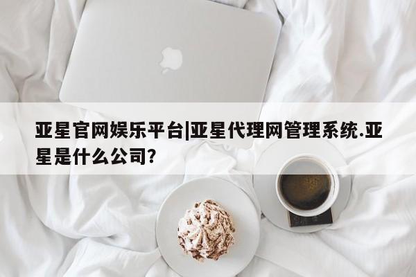 亚星手机版APP下载 亚星网站亚星官网娱乐平台|亚星代理网管理系统.亚星是什么公司？