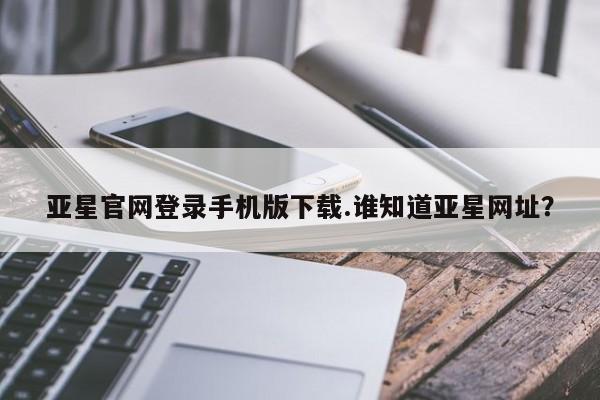 亚星手机版APP下载 亚星网站亚星官网登录手机版下载.谁知道亚星网址？