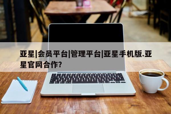 亚星手机版APP下载 亚星网站亚星|会员平台|管理平台|亚星手机版.亚星官网合作？