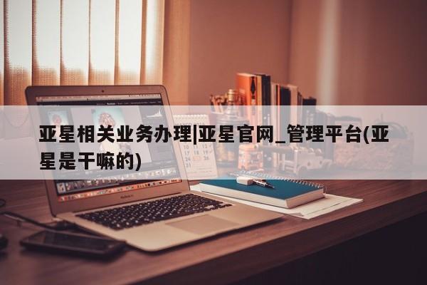 亚星手机版APP下载 亚星网站亚星相关业务办理|亚星官网_管理平台(亚星是干嘛的)