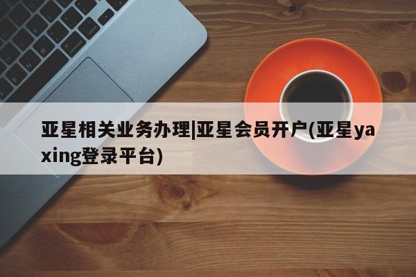 亚星手机版APP下载 亚星网站亚星相关业务办理|亚星会员开户(亚星yaxing登录平台)