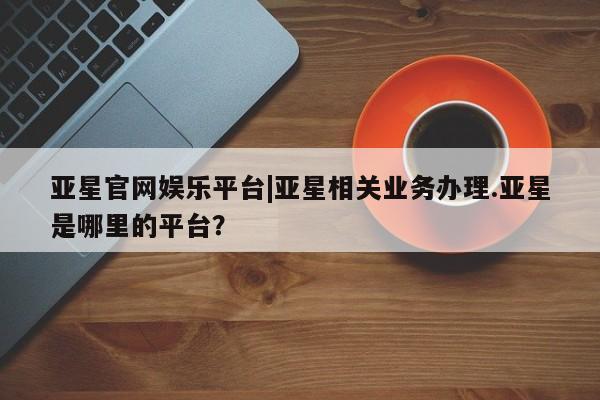 亚星手机版APP下载 亚星网站亚星官网娱乐平台|亚星相关业务办理.亚星是哪里的平台？