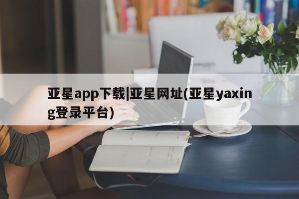 亚星手机版APP下载 亚星网站亚星app下载|亚星网址(亚星yaxing登录平台)
