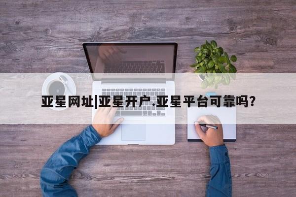 亚星手机版APP下载 亚星网站亚星网址|亚星开户.亚星平台可靠吗？
