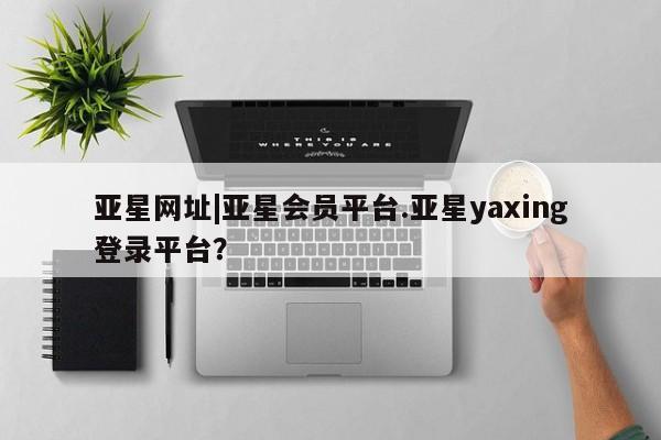 亚星手机版APP下载 亚星网站亚星网址|亚星会员平台.亚星yaxing登录平台？
