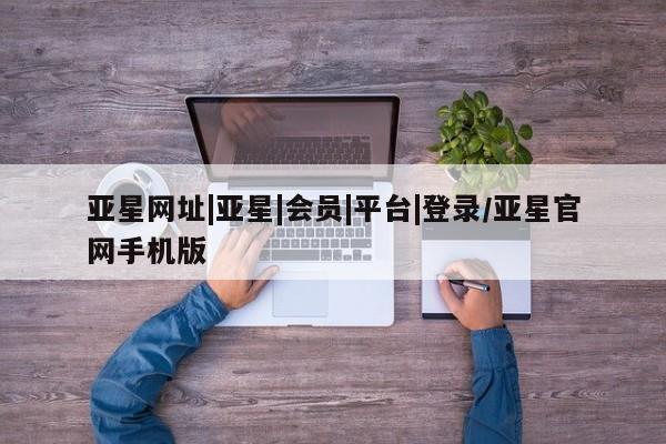 亚星手机版APP下载 亚星网站亚星网址|亚星|会员|平台|登录/亚星官网手机版