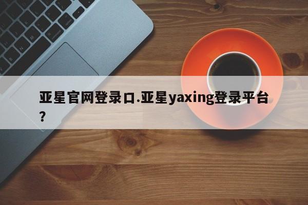 亚星手机版APP下载 亚星网站亚星官网登录口.亚星yaxing登录平台？